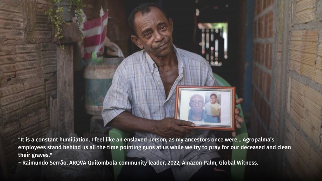 "It is a constant humiliation. I feel like an enslaved person, as my ancestors once were… Agropalma’s employees stand behind us all the time pointing guns at us while we try to pray for our deceased and clean their graves."
~ Raimundo Serrão, ARQVA Quilombola community leader, 2022, Global Witness